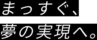 まっすぐ、夢の実現へ。